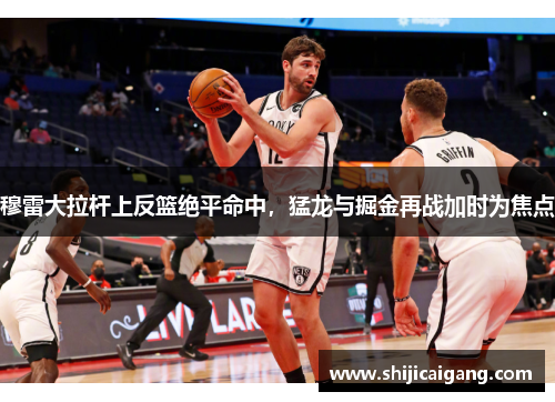 穆雷大拉杆上反篮绝平命中，猛龙与掘金再战加时为焦点