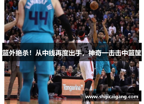 篮外绝杀！从中线再度出手，神奇一击击中篮筐